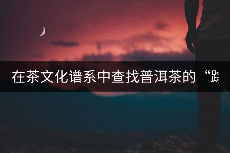 在茶文化譜系中查找普洱茶的“蹤跡”