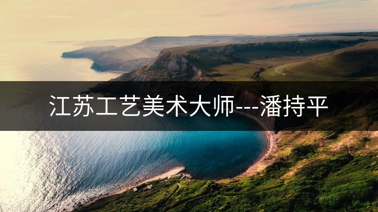 江蘇工藝美術大師---潘持平 江蘇工藝美術大師---潘持平