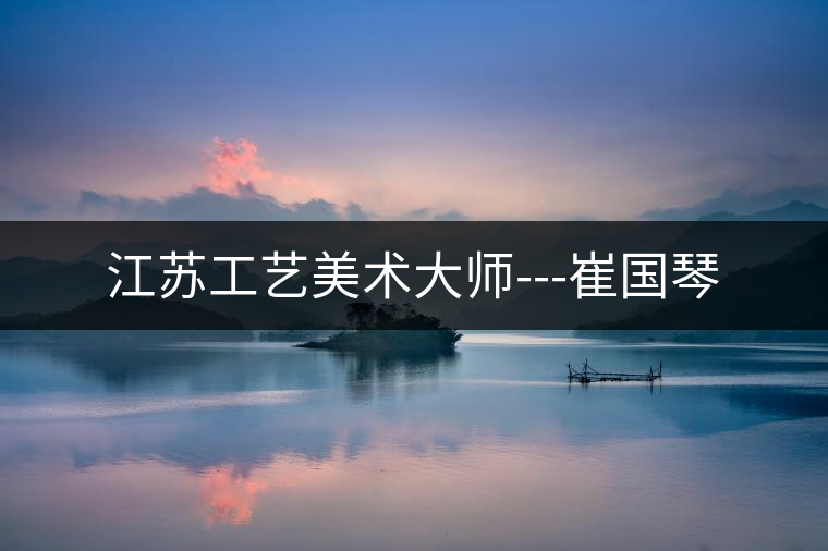 江蘇工藝美術(shù)大師---崔國琴 江蘇工藝美術(shù)大師---崔國琴