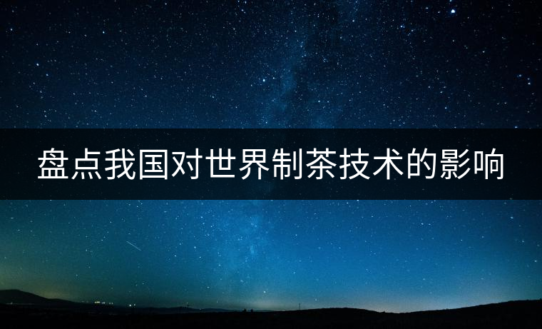 盤點(diǎn)我國對世界制茶技術(shù)的影響