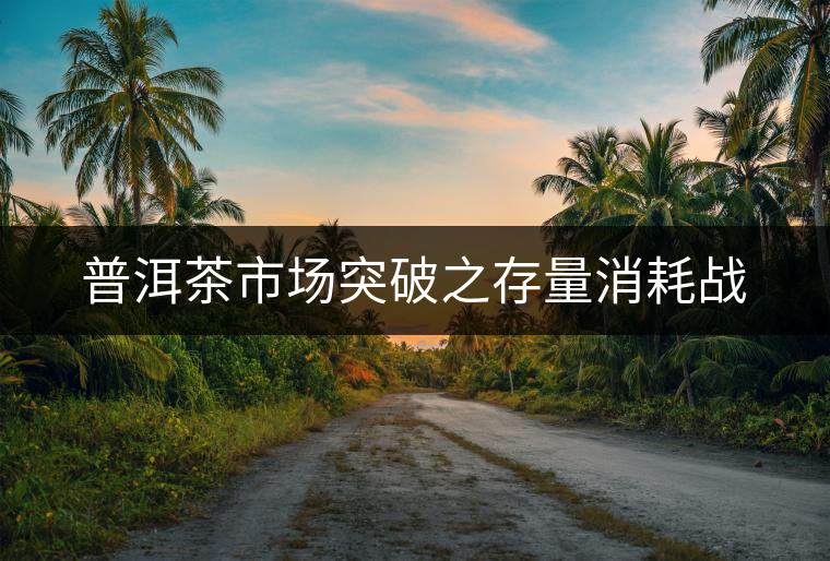 普洱茶市場(chǎng)突破之存量消耗戰(zhàn)