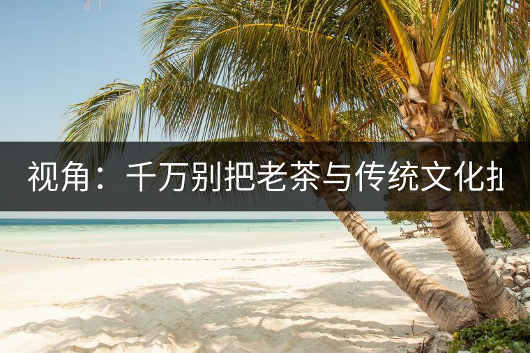 視角：千萬別把老茶與傳統(tǒng)文化扯上 老祖宗不喝老茶！