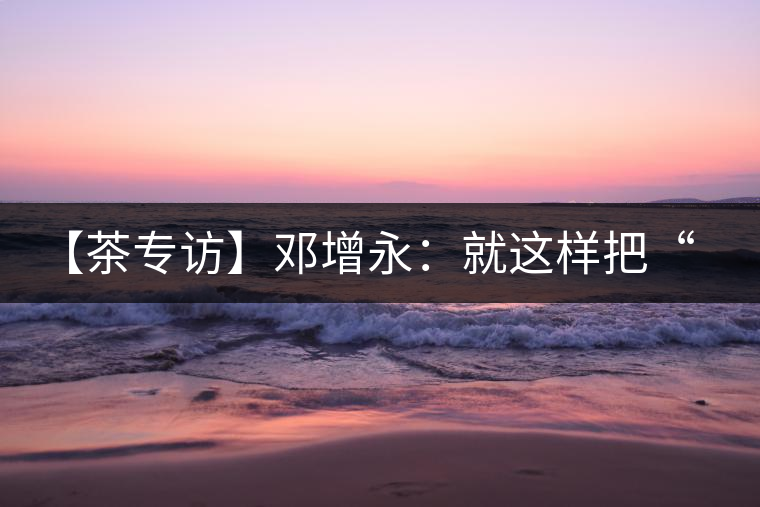 【茶專訪】鄧增永：就這樣把“小產(chǎn)區(qū)”模式踐行起來了！