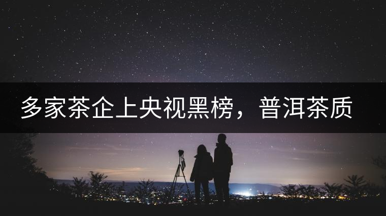 多家茶企上央視黑榜，普洱茶質(zhì)量獲權(quán)威機(jī)構(gòu)認(rèn)可