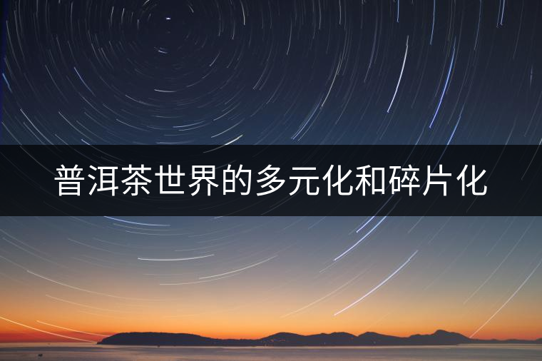 普洱茶世界的多元化和碎片化 普洱茶世界的多元化和碎片化