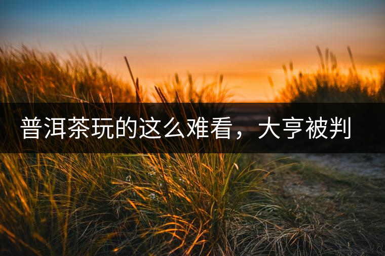 普洱茶玩的這么難看，大亨被判四年