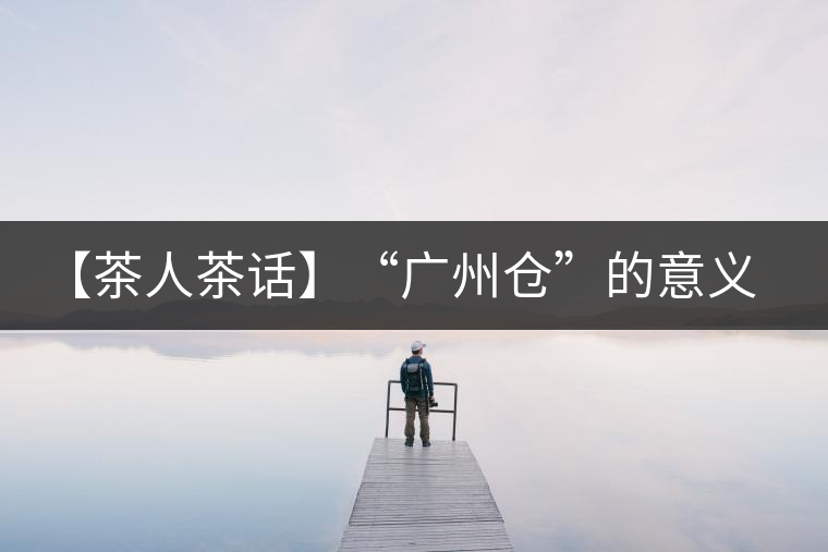 【茶人茶話】“廣州倉”的意義！