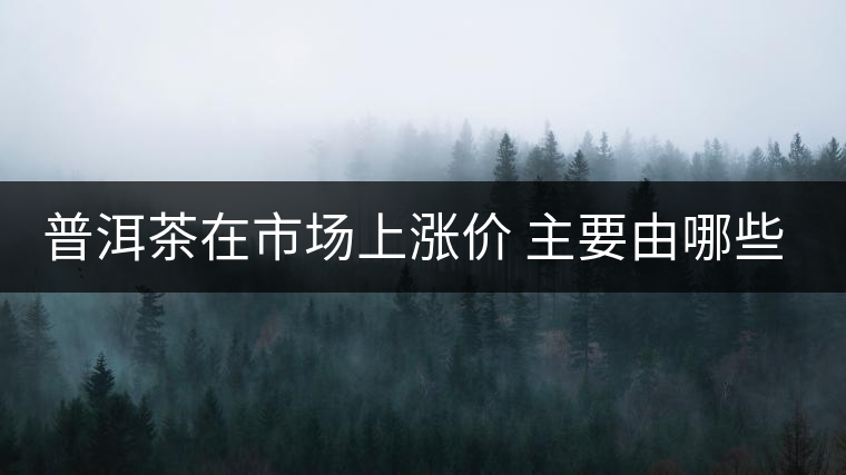普洱茶在市場上漲價 主要由哪些因素主導(dǎo)？