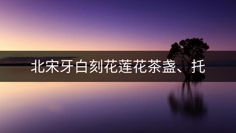 北宋牙白刻花蓮花茶盞、托 北宋牙白刻花蓮花茶盞、托