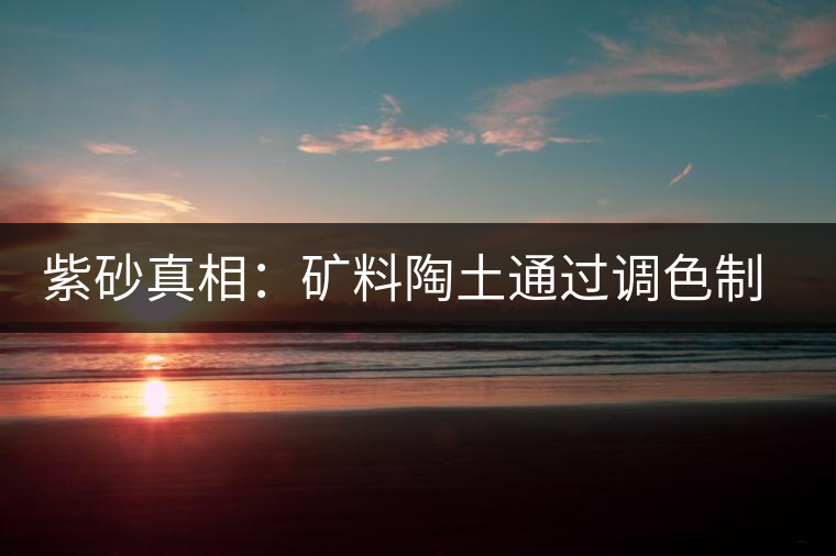 紫砂真相:礦料陶土通過(guò)調(diào)色制成冒牌紫砂壺 紫砂真相:礦料陶土通過(guò)調(diào)色制成冒牌紫砂壺