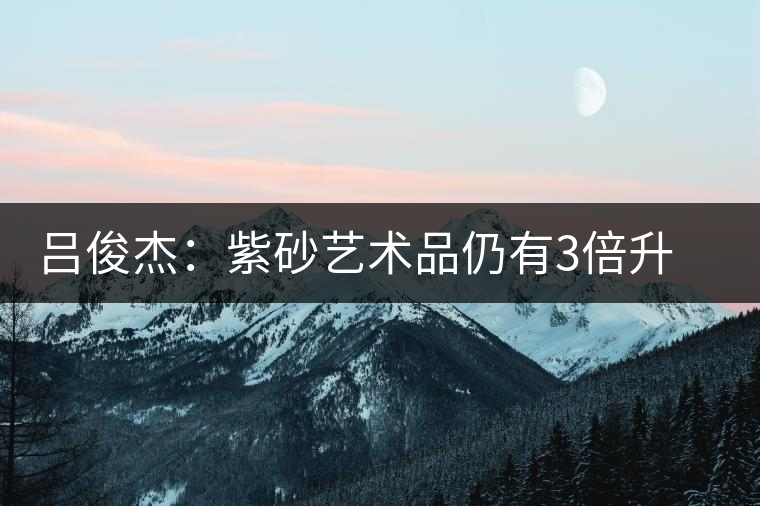 呂俊杰:紫砂藝術(shù)品仍有3倍升值空間 呂俊杰:紫砂藝術(shù)品仍有3倍升值空間