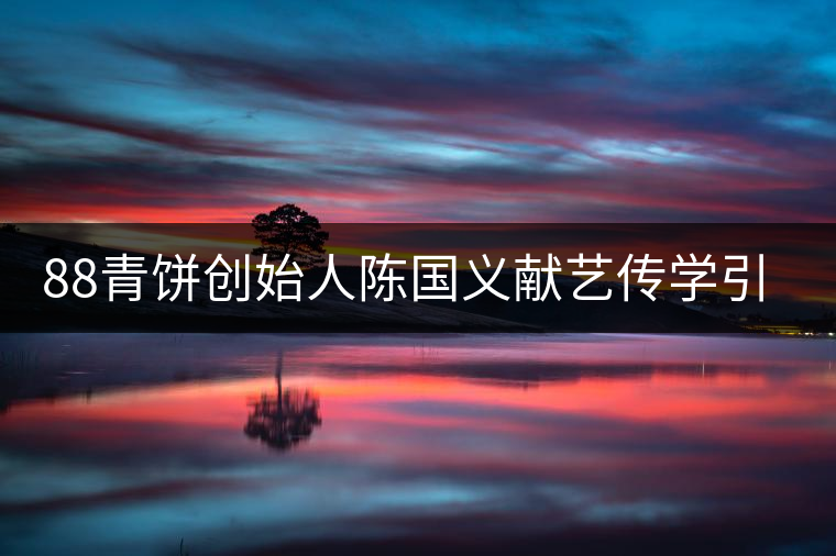 88青餅創(chuàng)始人陳國義獻藝傳學(xué)引關(guān)注