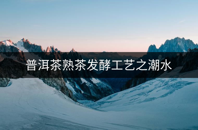 普洱茶熟茶發(fā)酵工藝之潮水 普洱茶熟茶發(fā)酵工藝之潮水