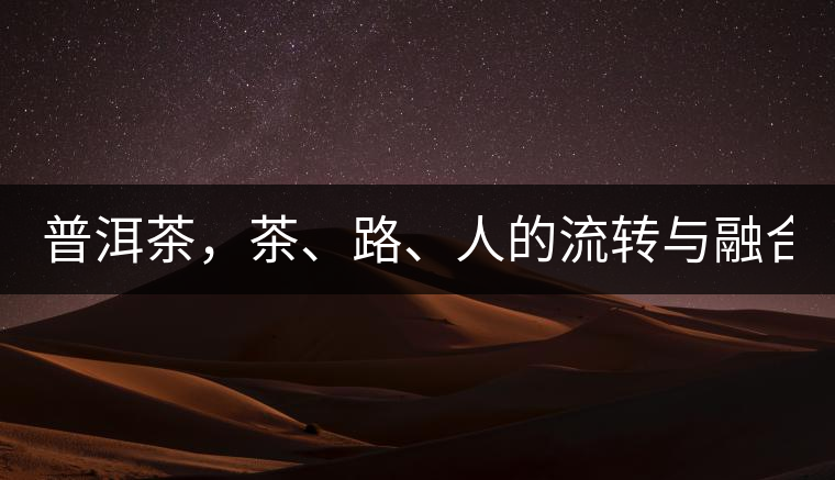 普洱茶，茶、路、人的流轉(zhuǎn)與融合！