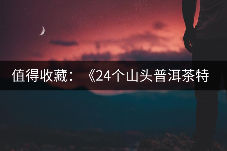 值得收藏:《24個山頭普洱茶特點(diǎn)和口感》 值得收藏:《24個山頭普洱茶特點(diǎn)和口感》