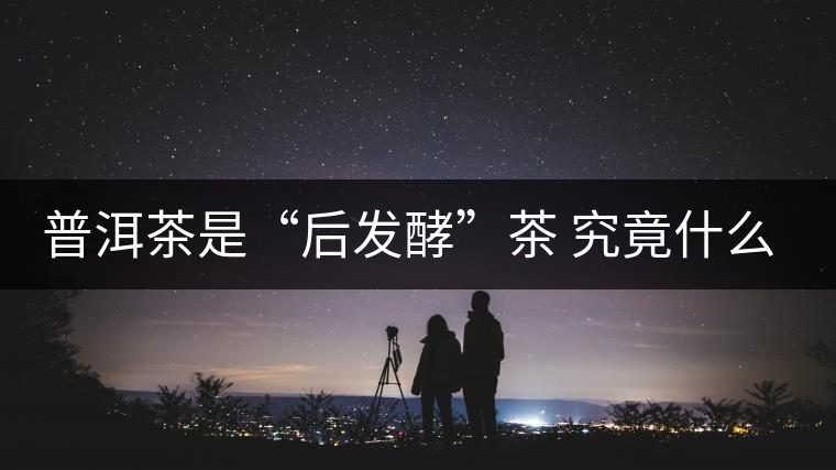 普洱茶是“后發(fā)酵”茶 究竟什么叫做“后發(fā)酵”？