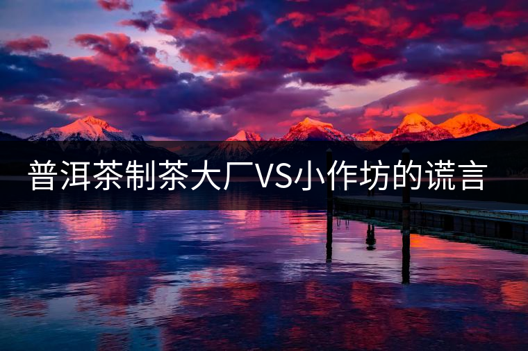 普洱茶制茶大廠VS小作坊的謊言你信幾個？