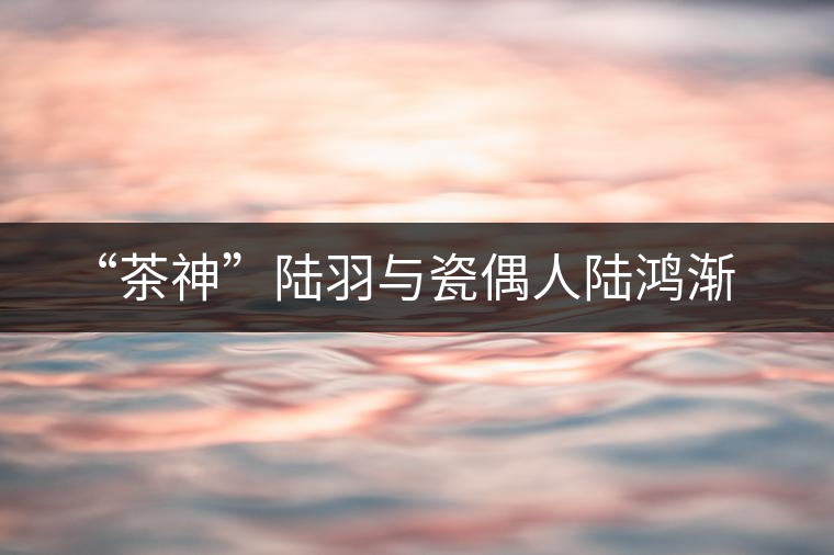 “茶神”陸羽與瓷偶人陸鴻漸 “茶神”陸羽與瓷偶人陸鴻漸