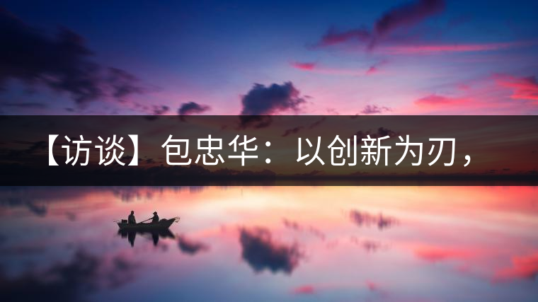 【訪談】包忠華：以創(chuàng)新為刃，打造普洱茶行業(yè)的“工業(yè)4．0”