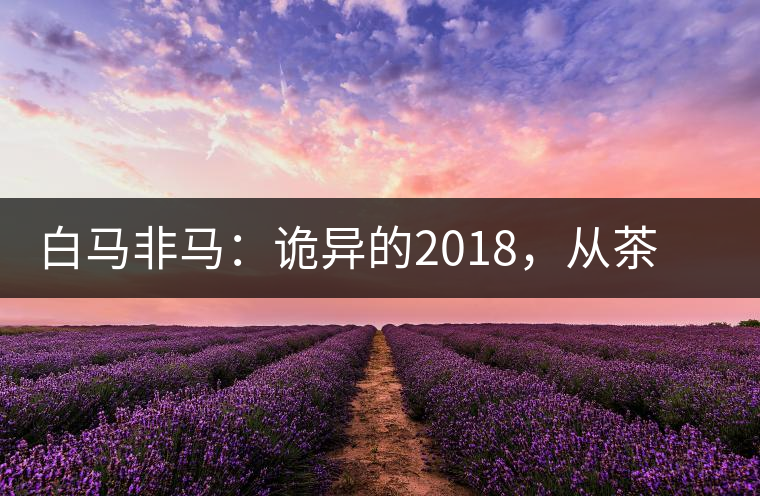 白馬非馬：詭異的2018，從茶農(nóng)直銷與財(cái)團(tuán)布局說(shuō)起