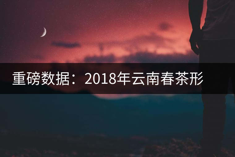 重磅數(shù)據(jù):2018年云南春茶形勢分析(云南省茶葉流通協(xié)會(huì)發(fā)布) 重磅數(shù)據(jù):2018年云南春茶形勢分析(云南省茶葉流通協(xié)會(huì)發(fā)布)