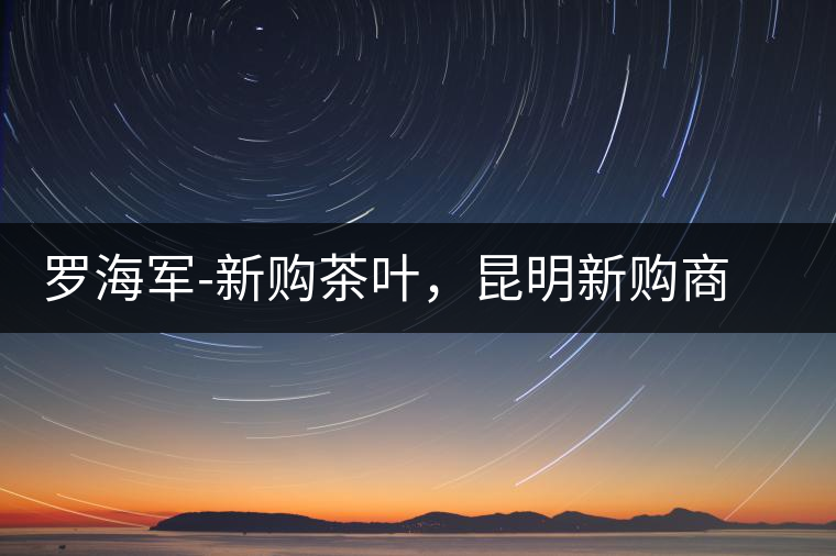 羅海軍-新購(gòu)茶葉，昆明新購(gòu)商貿(mào)有限公司總經(jīng)理