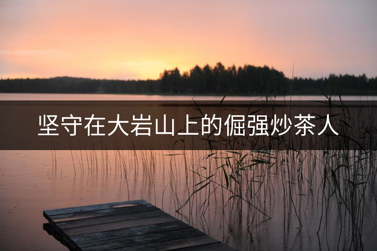 堅(jiān)守在大巖山上的倔強(qiáng)炒茶人 堅(jiān)守在大巖山上的倔強(qiáng)炒茶人
