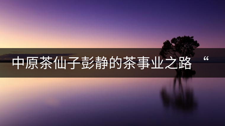 中原茶仙子彭靜的茶事業(yè)之路 “六如茶癡”的關(guān)門(mén)弟子