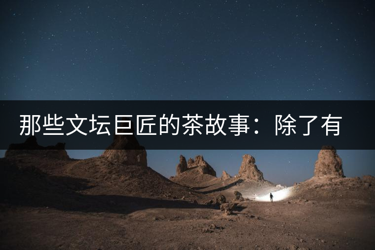 那些文壇巨匠的茶故事：除了有一支好筆，一顆好心，還有一張好嘴！