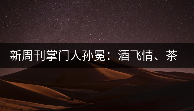 新周刊掌門人孫冕：酒飛情、茶歸真