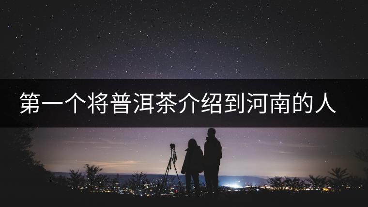 第一個將普洱茶介紹到河南的人—魏偉