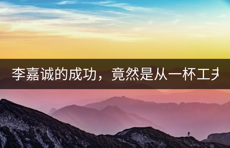 李嘉誠的成功，竟然是從一杯工夫茶開始的！