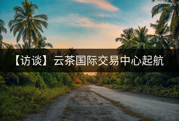 【訪談】云茶國際交易中心起航，市場定價權(quán)花落誰家？