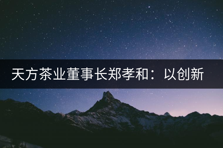 天方茶業(yè)董事長(zhǎng)鄭孝和：以創(chuàng)新為帆，踏實(shí)“往前走”