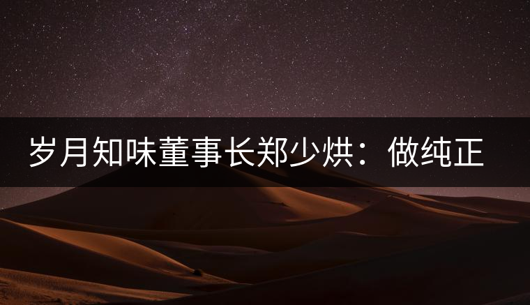 歲月知味董事長鄭少烘：做純正易武標(biāo)桿品牌