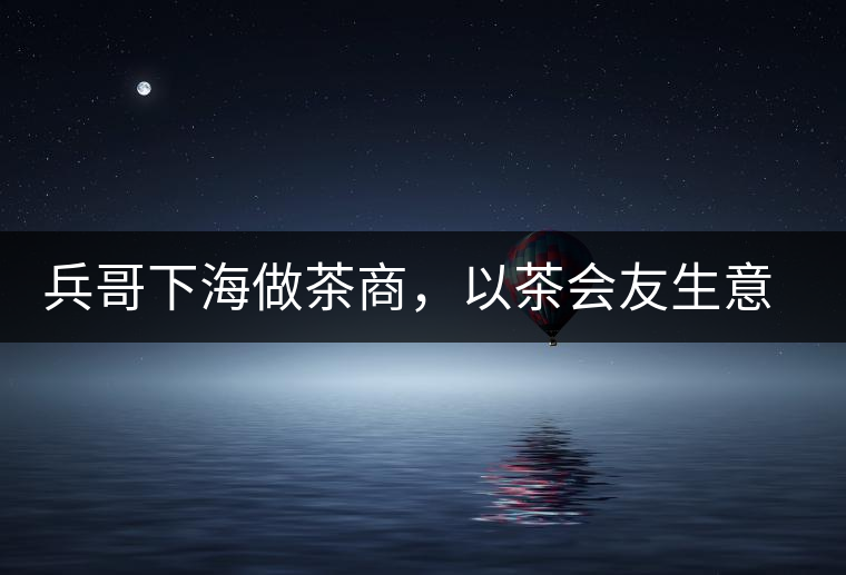 兵哥下海做茶商，以茶會友生意火