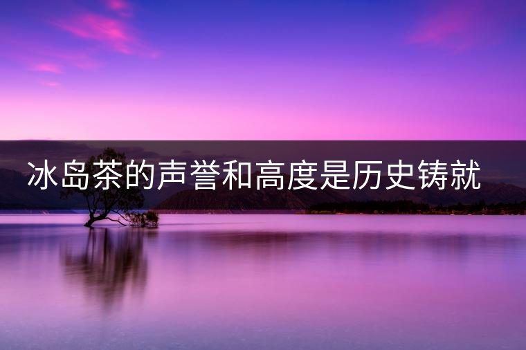 冰島茶的聲譽(yù)和高度是歷史鑄就的