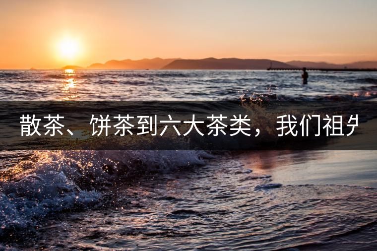 散茶、餅茶到六大茶類，我們祖先用了1500年才分清
