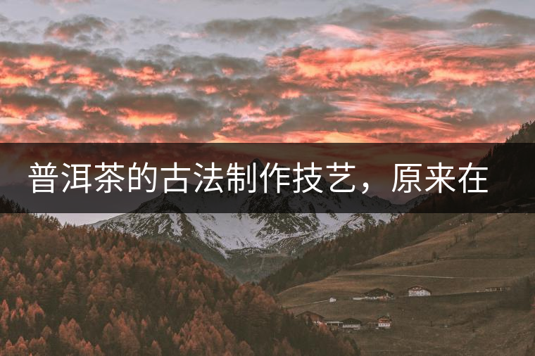普洱茶的古法制作技藝，原來在徐霞客的筆記中就有記載