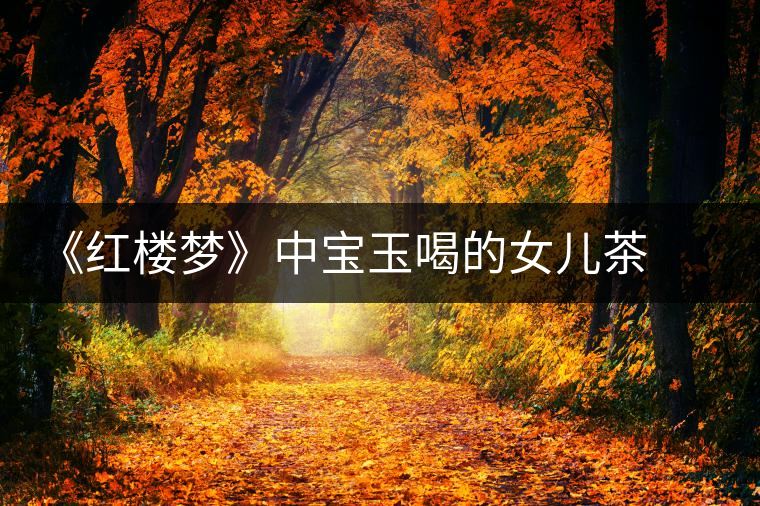 《紅樓夢(mèng)》中寶玉喝的女兒茶 背后竟然隱藏這么多故事 《紅樓夢(mèng)》中寶玉喝的女兒茶 背后竟然隱藏這么多故事