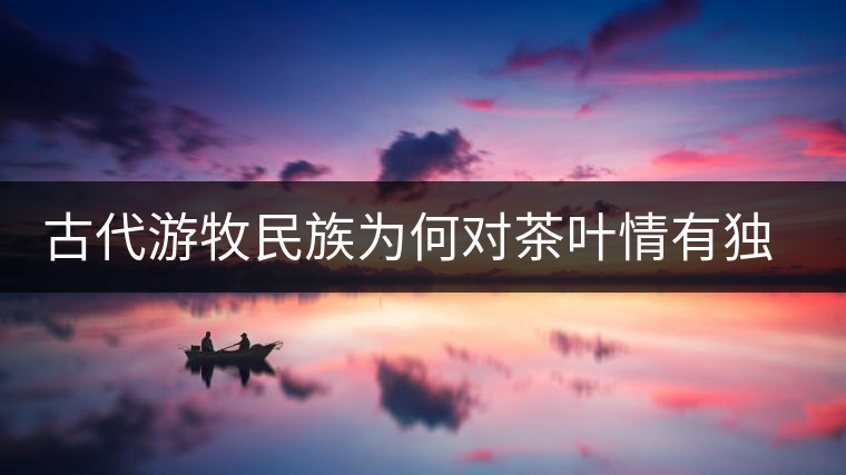 古代游牧民族為何對(duì)茶葉情有獨(dú)鐘，為何為了茶葉甚至不惜動(dòng)武