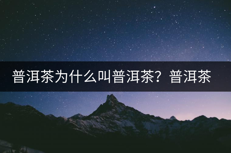 普洱茶為什么叫普洱茶？普洱茶神話史料都在這了