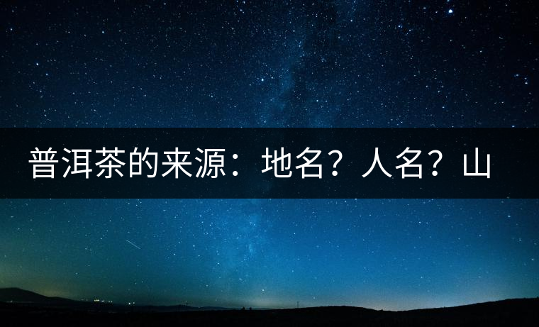 普洱茶的來源：地名？人名？山名？您更信哪一種？