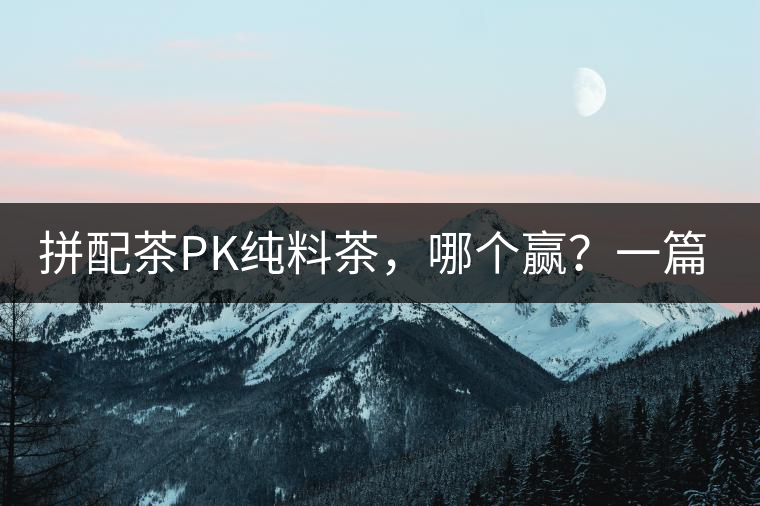 拼配茶PK純料茶，哪個贏？一篇文章為你全面解讀