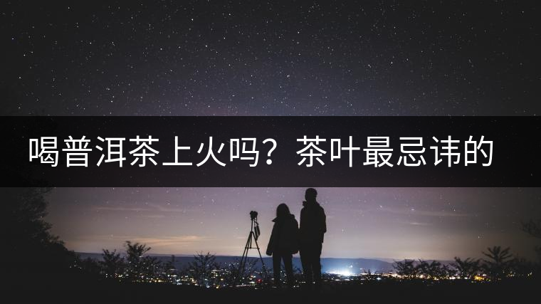 喝普洱茶上火嗎？茶葉最忌諱的十大味道