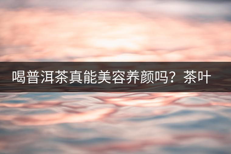 喝普洱茶真能美容養(yǎng)顏嗎？茶葉的作用