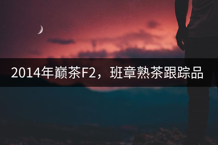 2014年巔茶F2，班章熟茶跟蹤品飲