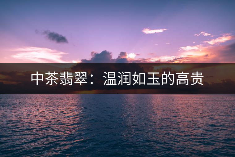 中茶翡翠:溫潤如玉的高貴 中茶翡翠:溫潤如玉的高貴