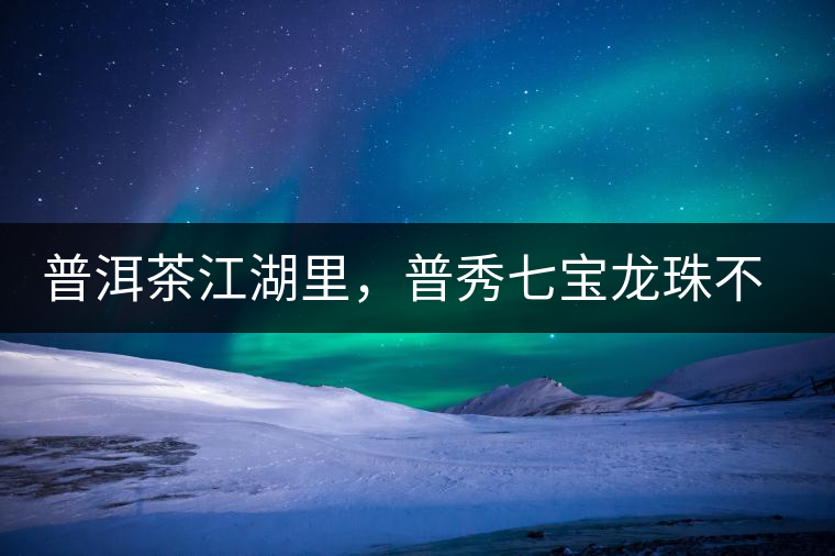 普洱茶江湖里，普秀七寶龍珠不是傳說(shuō)