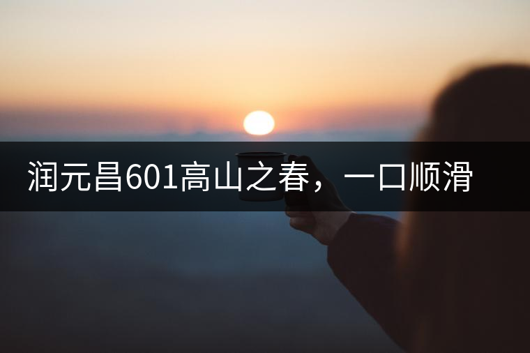 潤(rùn)元昌601高山之春，一口順滑，春韻綿綿